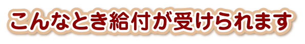 こんなとき給付が受けられます